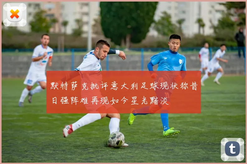 默特萨克批评意大利足球现状称昔日强阵难再现如今星光黯淡