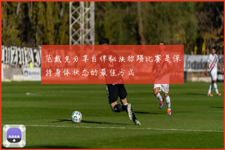 范戴克分享自律秘诀称踢比赛是保持身体状态的最佳方式